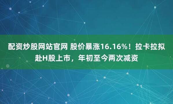 配资炒股网站官网 股价暴涨16.16%！拉卡拉拟赴H股上市，年初至今两次减资