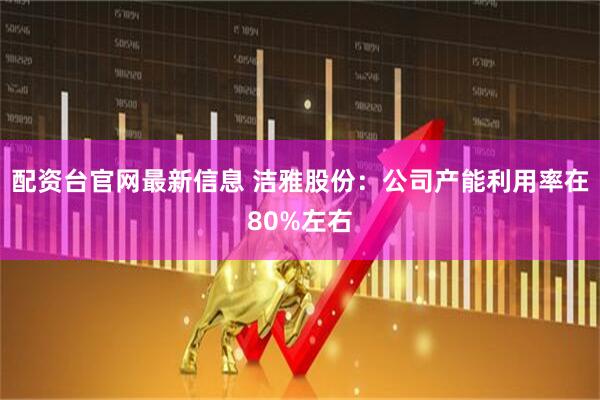 配资台官网最新信息 洁雅股份：公司产能利用率在80%左右