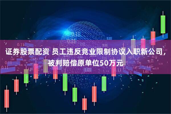 证券股票配资 员工违反竞业限制协议入职新公司，被判赔偿原单位50万元