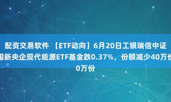 配资交易软件 【ETF动向】6月20日工银瑞信中证国新央企现代能源ETF基金跌0.37%，份额减少40万份