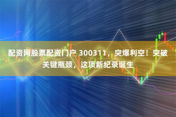 配资网股票配资门户 300311，突爆利空！突破关键瓶颈，这项新纪录诞生