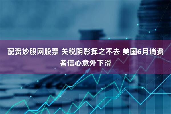 配资炒股网股票 关税阴影挥之不去 美国6月消费者信心意外下滑