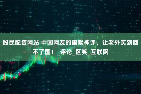 股民配资网站 中国网友的幽默神评，让老外笑到回不了国！_评论_区笑_互联网
