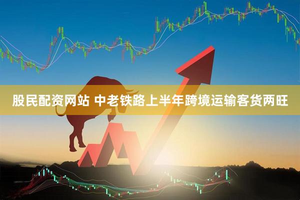 股民配资网站 中老铁路上半年跨境运输客货两旺