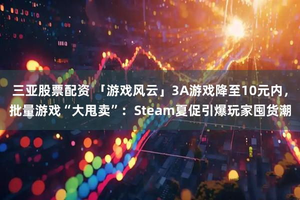 三亚股票配资 「游戏风云」3A游戏降至10元内，批量游戏“大甩卖”：Steam夏促引爆玩家囤货潮