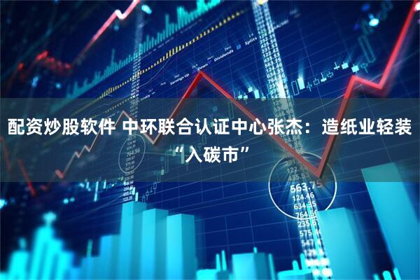 配资炒股软件 中环联合认证中心张杰：造纸业轻装“入碳市”