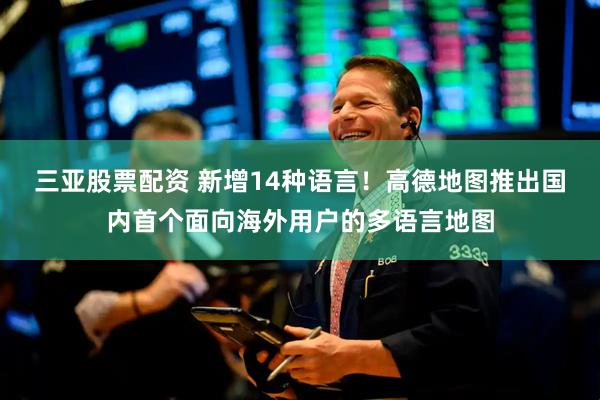 三亚股票配资 新增14种语言！高德地图推出国内首个面向海外用户的多语言地图