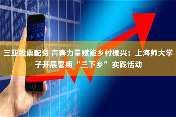 三亚股票配资 青春力量赋能乡村振兴：上海师大学子开展暑期 “三下乡” 实践活动