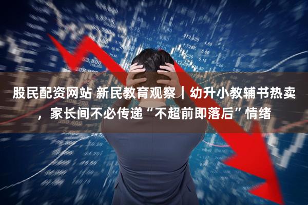 股民配资网站 新民教育观察｜幼升小教辅书热卖，家长间不必传递“不超前即落后”情绪