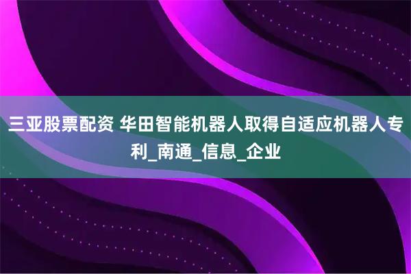 三亚股票配资 华田智能机器人取得自适应机器人专利_南通_信息_企业