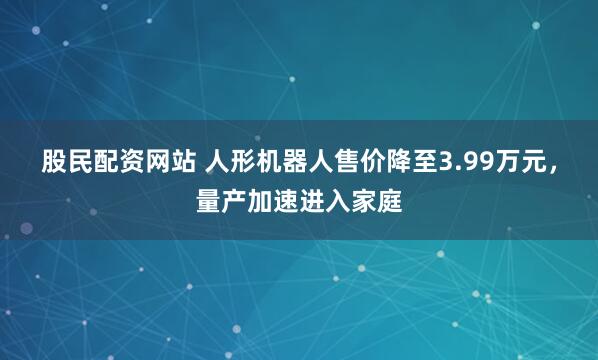 股民配资网站 人形机器人售价降至3.99万元，量产加速进入家庭
