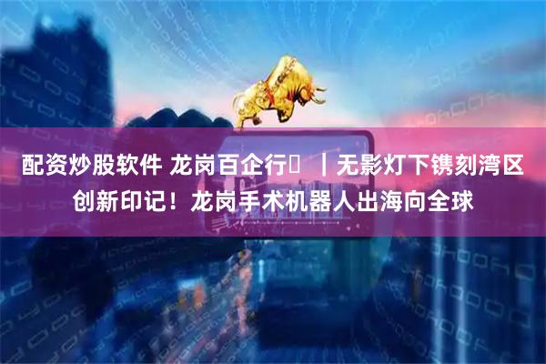 配资炒股软件 龙岗百企行⑬｜无影灯下镌刻湾区创新印记！龙岗手术机器人出海向全球