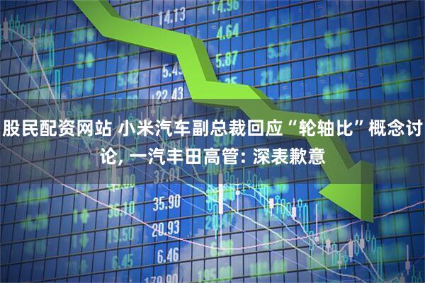 股民配资网站 小米汽车副总裁回应“轮轴比”概念讨论, 一汽丰田高管: 深表歉意