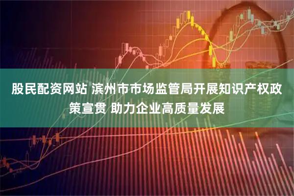 股民配资网站 滨州市市场监管局开展知识产权政策宣贯 助力企业高质量发展