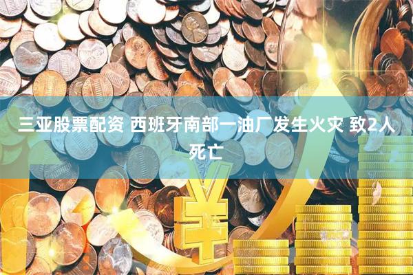 三亚股票配资 西班牙南部一油厂发生火灾 致2人死亡