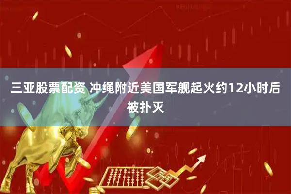 三亚股票配资 冲绳附近美国军舰起火　约12小时后被扑灭