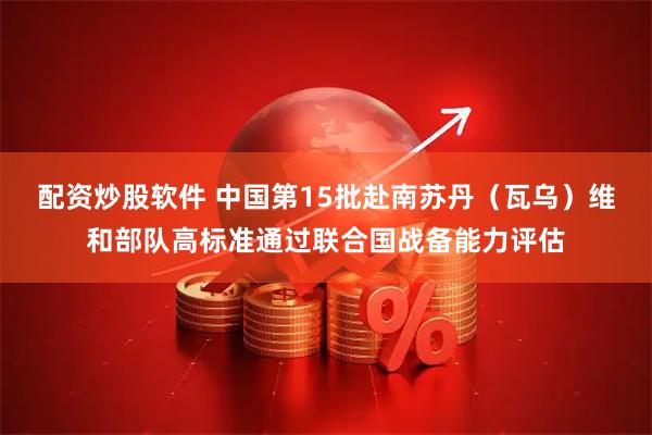 配资炒股软件 中国第15批赴南苏丹（瓦乌）维和部队高标准通过联合国战备能力评估