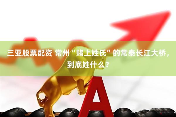三亚股票配资 常州“赌上姓氏”的常泰长江大桥，到底姓什么？