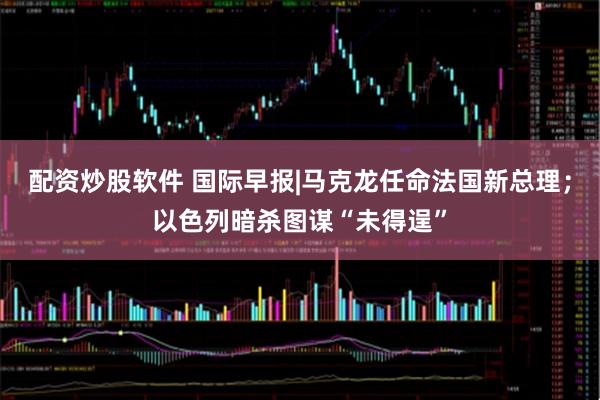配资炒股软件 国际早报|马克龙任命法国新总理；以色列暗杀图谋“未得逞”