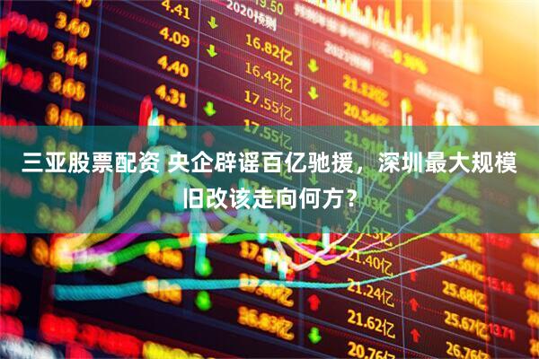 三亚股票配资 央企辟谣百亿驰援，深圳最大规模旧改该走向何方？