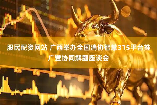 股民配资网站 广西举办全国消协智慧315平台推广暨协同解题座谈会