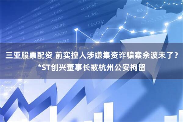 三亚股票配资 前实控人涉嫌集资诈骗案余波未了？*ST创兴董事长被杭州公安拘留