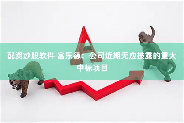 配资炒股软件 富乐德：公司近期无应披露的重大中标项目