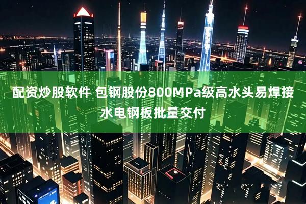配资炒股软件 包钢股份800MPa级高水头易焊接水电钢板批量交付