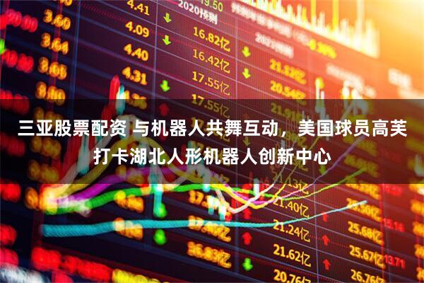 三亚股票配资 与机器人共舞互动，美国球员高芙打卡湖北人形机器人创新中心