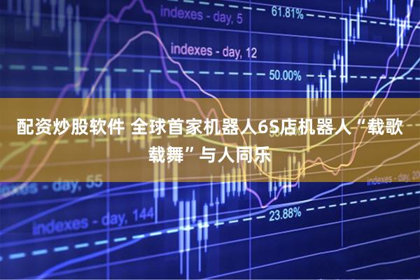 配资炒股软件 全球首家机器人6S店机器人“载歌载舞”与人同乐