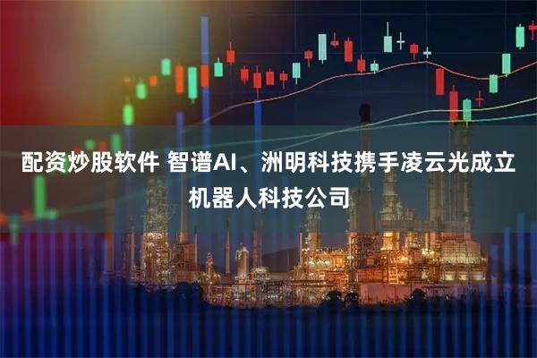 配资炒股软件 智谱AI、洲明科技携手凌云光成立机器人科技公司