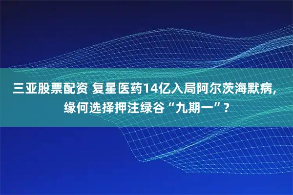 三亚股票配资 复星医药14亿入局阿尔茨海默病, 缘何选择押注绿谷“九期一”?