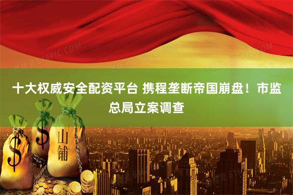 十大权威安全配资平台 携程垄断帝国崩盘！市监总局立案调查