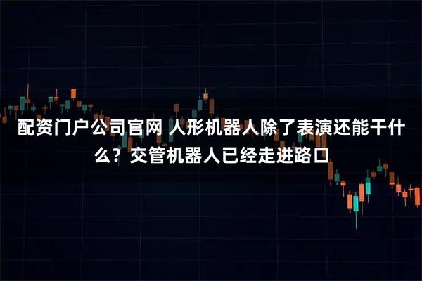 配资门户公司官网 人形机器人除了表演还能干什么？交管机器人已经走进路口