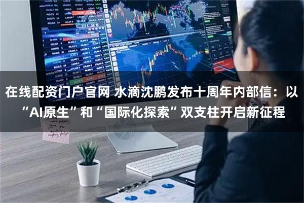 在线配资门户官网 水滴沈鹏发布十周年内部信:以“AI原生”和“国际化探索”双支柱开启新征程