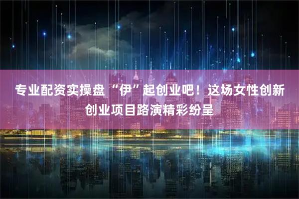 专业配资实操盘 “伊”起创业吧!这场女性创新创业项目路演精彩纷呈