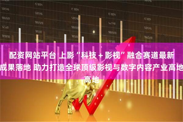 配资网站平台 上影“科技+影视”融合赛道最新成果落地 助力打造全球顶级影视与数字内容产业高地